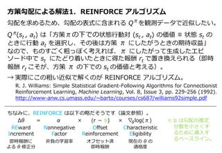 方策勾配による解法1. REINFORCE アルゴリズム
勾配を求めるため、勾配の表式に含まれる Q を観測データで近似したい。
Q (st , at) は「方策πの下での状態行動対 (st , at) の価値 ≡ 状態 st の
ときに行動 at を選択し、その後は方策 π にしたがうときの期待収益」
なので、ものすごく粗っぽく考えれば、π にしたがって生成したエピ
ソード中で st にたどり着いたときに得た報酬 rt で置き換えられる（即時
報酬 rt こそが、方策 π の下での st の価値と考える）。
→ 実際にこの粗い近似で解くのが REINFORCE アルゴリズム。
π
π
R. J. Williams: Simple Statistical Gradient-Following Algorithms for Connectionist
Reinforcement Learning, Machine Learning, Vol. 8, Issue 3, pp. 229-256 (1992).
http://www-anw.cs.umass.edu/~barto/courses/cs687/williams92simple.pdf
ちなみに、REINFORCE は以下の略だそうです（論文参照）。
Δθ = α × (r － b) × ∇ log(π)
REward
Increment
即時報酬に
よる θ 修正分
Nonnegative
Factor
非負の学習率
Offset
Reinforcement
オフセット済
即時報酬
Characteristic
Eligibility
現在の θ の
適格度
θ ※ b は勾配の推定
分散を小さくす
るために導入す
るベースライン。
 