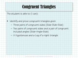 Congruent Triangles
The student is able to (I can):
• Identify and prove congruent triangles given
— Three pairs of congruent sides (Side-Side-Side)
— Two pairs of congruent sides and a pair of congruent— Two pairs of congruent sides and a pair of congruent
included angles (Side-Angle-Side)
— A Hypotenuse and a Leg of a right triangle
 