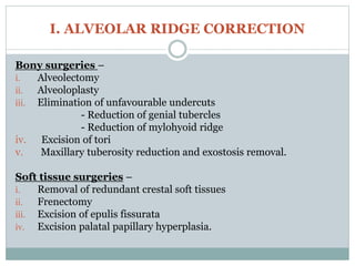 I. ALVEOLAR RIDGE CORRECTION
Bony surgeries –
i. Alveolectomy
ii. Alveoloplasty
iii. Elimination of unfavourable undercuts
- Reduction of genial tubercles
- Reduction of mylohyoid ridge
iv. Excision of tori
v. Maxillary tuberosity reduction and exostosis removal.
Soft tissue surgeries –
i. Removal of redundant crestal soft tissues
ii. Frenectomy
iii. Excision of epulis fissurata
iv. Excision palatal papillary hyperplasia.
 