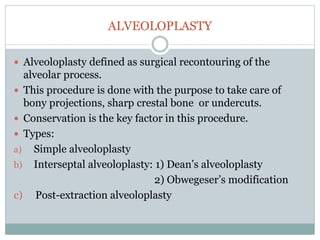 ALVEOLOPLASTY
 Alveoloplasty defined as surgical recontouring of the
alveolar process.
 This procedure is done with the purpose to take care of
bony projections, sharp crestal bone or undercuts.
 Conservation is the key factor in this procedure.
 Types:
a) Simple alveoloplasty
b) Interseptal alveoloplasty: 1) Dean’s alveoloplasty
2) Obwegeser’s modification
c) Post-extraction alveoloplasty
 