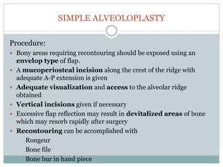 SIMPLE ALVEOLOPLASTY
Procedure:
 Bony areas requiring recontouring should be exposed using an
envelop type of flap.
 A mucoperiosteal incision along the crest of the ridge with
adequate A-P extension is given
 Adequate visualization and access to the alveolar ridge
obtained
 Vertical incisions given if necessary
 Excessive flap reflection may result in devitalized areas of bone
which may resorb rapidly after surgery
 Recontouring can be accomplished with
Rongeur
Bone file
Bone bur in hand piece
 