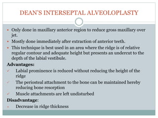 DEAN’S INTERSEPTAL ALVEOLOPLASTY
 Only done in maxillary anterior region to reduce gross maxillary over
jet.
 Mostly done immediately after extraction of anterior teeth.
 This technique is best used in an area where the ridge is of relative
regular contour and adequate height but presents an undercut to the
depth of the labial vestibule.
Advantages:
 Labial prominence is reduced without reducing the height of the
ridge
 The periosteal attachment to the bone can be maintained hereby
reducing bone resorption
 Muscle attachments are left undisturbed
Disadvantage:
× Decrease in ridge thickness
 