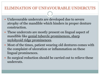 ELIMINATION OF UNFAVOURABLE UNDERCUTS
 Unfavourable undercuts are developed due to severe
atrophy of the mandible which hinders in proper denture
construction.
 These undercuts are mostly present on lingual aspect of
mandible like genial tubercle prominences, sharp
mylohyoid ridge prominences.
 Most of the times, patient wearing old dentures comes with
the complaint of ulceration or inflammation on these
lingual prominences.
 So surgical reduction should be carried out to relieve these
undercuts.
 