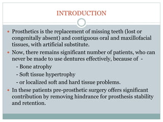 INTRODUCTION
 Prosthetics is the replacement of missing teeth (lost or
congenitally absent) and contiguous oral and maxillofacial
tissues, with artificial substitute.
 Now, there remains significant number of patients, who can
never be made to use dentures effectively, because of -
- Bone atrophy
- Soft tissue hypertrophy
- or localized soft and hard tissue problems.
 In these patients pre-prosthetic surgery offers significant
contribution by removing hindrance for prosthesis stability
and retention.
 