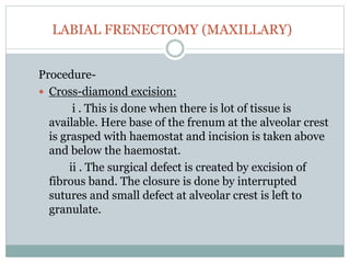 LABIAL FRENECTOMY (MAXILLARY)
Procedure-
 Cross-diamond excision:
i . This is done when there is lot of tissue is
available. Here base of the frenum at the alveolar crest
is grasped with haemostat and incision is taken above
and below the haemostat.
ii . The surgical defect is created by excision of
fibrous band. The closure is done by interrupted
sutures and small defect at alveolar crest is left to
granulate.
 