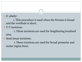  Z- plasty:
i. This procedure is used when the frenum is broad
and the vestibule is short.
 V-Y incisions:
i. These incisions are used for lengthening localized
area.
 Semi lunar incisions:
i. These incisions are used for broad premolar and
molar region freni.
 