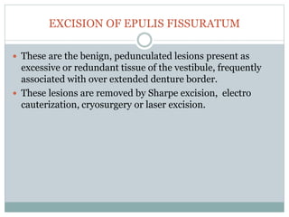 EXCISION OF EPULIS FISSURATUM
 These are the benign, pedunculated lesions present as
excessive or redundant tissue of the vestibule, frequently
associated with over extended denture border.
 These lesions are removed by Sharpe excision, electro
cauterization, cryosurgery or laser excision.
 