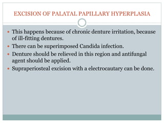 EXCISION OF PALATAL PAPILLARY HYPERPLASIA
 This happens because of chronic denture irritation, because
of ill-fitting dentures.
 There can be superimposed Candida infection.
 Denture should be relieved in this region and antifungal
agent should be applied.
 Supraperiosteal excision with a electrocautary can be done.
 