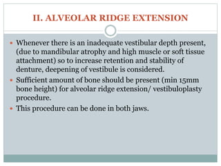 II. ALVEOLAR RIDGE EXTENSION
 Whenever there is an inadequate vestibular depth present,
(due to mandibular atrophy and high muscle or soft tissue
attachment) so to increase retention and stability of
denture, deepening of vestibule is considered.
 Sufficient amount of bone should be present (min 15mm
bone height) for alveolar ridge extension/ vestibuloplasty
procedure.
 This procedure can be done in both jaws.
 