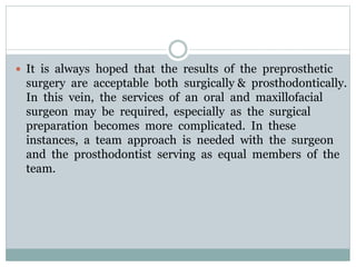  It is always hoped that the results of the preprosthetic
surgery are acceptable both surgically & prosthodontically.
In this vein, the services of an oral and maxillofacial
surgeon may be required, especially as the surgical
preparation becomes more complicated. In these
instances, a team approach is needed with the surgeon
and the prosthodontist serving as equal members of the
team.
 