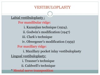 VESTIBULOPLASTY
Labial vestibuloplasty :
For mandibular ridge:
i. Kazanjian technique (1924).
ii. Godwin's modification (1947)
iii. Clark’s technique
iv. Obwegeser’s modification (1959)
For maxillary ridge:
i. Maxillary pocket inlay vestibuloplasty
Lingual vestibuloplasty:
i. Trauner’s technique
ii. Caldwell’s technique
* Mental nerve transposition
 