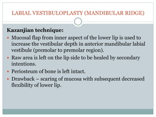 LABIAL VESTIBULOPLASTY (MANDIBULAR RIDGE)
Kazanjian technique:
 Mucosal flap from inner aspect of the lower lip is used to
increase the vestibular depth in anterior mandibular labial
vestibule (premolar to premolar region).
 Raw area is left on the lip side to be healed by secondary
intentions.
 Periosteum of bone is left intact.
 Drawback – scaring of mucosa with subsequent decreased
flexibility of lower lip.
 