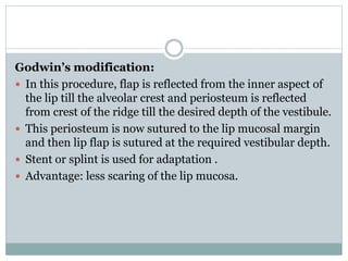 Godwin’s modification:
 In this procedure, flap is reflected from the inner aspect of
the lip till the alveolar crest and periosteum is reflected
from crest of the ridge till the desired depth of the vestibule.
 This periosteum is now sutured to the lip mucosal margin
and then lip flap is sutured at the required vestibular depth.
 Stent or splint is used for adaptation .
 Advantage: less scaring of the lip mucosa.
 