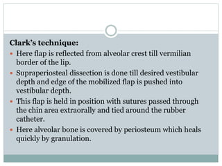 Clark’s technique:
 Here flap is reflected from alveolar crest till vermilian
border of the lip.
 Supraperiosteal dissection is done till desired vestibular
depth and edge of the mobilized flap is pushed into
vestibular depth.
 This flap is held in position with sutures passed through
the chin area extraorally and tied around the rubber
catheter.
 Here alveolar bone is covered by periosteum which heals
quickly by granulation.
 