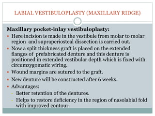 LABIAL VESTIBULOPLASTY (MAXILLARY RIDGE)
Maxillary pocket-inlay vestibuloplasty:
 Here incision is made in the vestibule from molar to molar
region and supraperiosteal dissection is carried out.
 Now a split thickness graft is placed on the extended
flanges of prefabricated denture and this denture is
positioned in extended vestibular depth which is fixed with
circumzygomatic wiring.
 Wound margins are sutured to the graft.
 New denture will be constructed after 6 weeks.
 Advantages:
• Better retention of the dentures.
• Helps to restore deficiency in the region of nasolabial fold
with improved contour.
 