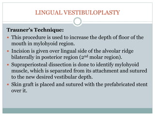 LINGUAL VESTIBULOPLASTY
Trauner’s Technique:
 This procedure is used to increase the depth of floor of the
mouth in mylohyoid region.
 Incision is given over lingual side of the alveolar ridge
bilaterally in posterior region (2nd molar region).
 Supraperiosteal dissection is done to identify mylohyoid
muscle, which is separated from its attachment and sutured
to the new desired vestibular depth.
 Skin graft is placed and sutured with the prefabricated stent
over it.
 