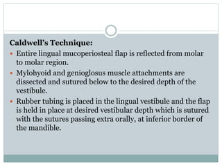Caldwell’s Technique:
 Entire lingual mucoperiosteal flap is reflected from molar
to molar region.
 Mylohyoid and genioglosus muscle attachments are
dissected and sutured below to the desired depth of the
vestibule.
 Rubber tubing is placed in the lingual vestibule and the flap
is held in place at desired vestibular depth which is sutured
with the sutures passing extra orally, at inferior border of
the mandible.
 