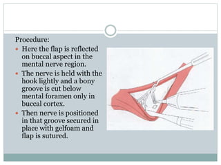 Procedure:
 Here the flap is reflected
on buccal aspect in the
mental nerve region.
 The nerve is held with the
hook lightly and a bony
groove is cut below
mental foramen only in
buccal cortex.
 Then nerve is positioned
in that groove secured in
place with gelfoam and
flap is sutured.
 