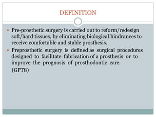 DEFINITION
 Pre-prosthetic surgery is carried out to reform/redesign
soft/hard tissues, by eliminating biological hindrances to
receive comfortable and stable prosthesis.
 Preprosthetic surgery is defined as surgical procedures
designed to facilitate fabrication of a prosthesis or to
improve the prognosis of prosthodontic care.
(GPT8)
 