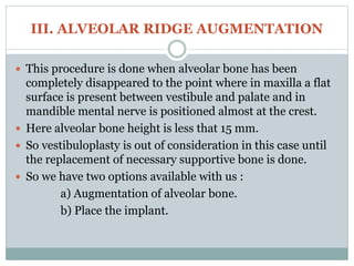 III. ALVEOLAR RIDGE AUGMENTATION
 This procedure is done when alveolar bone has been
completely disappeared to the point where in maxilla a flat
surface is present between vestibule and palate and in
mandible mental nerve is positioned almost at the crest.
 Here alveolar bone height is less that 15 mm.
 So vestibuloplasty is out of consideration in this case until
the replacement of necessary supportive bone is done.
 So we have two options available with us :
a) Augmentation of alveolar bone.
b) Place the implant.
 