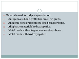  Materials used for ridge augmentation:
1. Autogeneous bone graft: iliac crest, rib grafts.
2. Allogenic bone grafts: freeze dried cadaver bone.
3. Alloplastic material: hydroxyapatite.
4. Metal mesh with autogenous cancellous bone.
5. Metal mesh with hydroxyapatite.
 