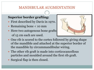 MANDIBULAR AUGMENTATION
Superior border grafting:
 First described by Davis in 1970.
 Remaining bone < 10 mm
 Here two autogenous bone grafts
of 15 cm each are used.
 One rib is scored to the cortex followed by giving shape
of the mandible and attached at the superior border of
the mandible by circummandibular wiring.
 The other rib graft is made into corticocancellous
particles and moulded around the first rib graft.
 Surgical flap is then closed.
 