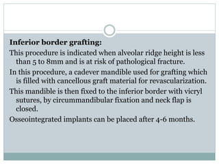 Inferior border grafting:
This procedure is indicated when alveolar ridge height is less
than 5 to 8mm and is at risk of pathological fracture.
In this procedure, a cadever mandible used for grafting which
is filled with cancellous graft material for revascularization.
This mandible is then fixed to the inferior border with vicryl
sutures, by circummandibular fixation and neck flap is
closed.
Osseointegrated implants can be placed after 4-6 months.
 