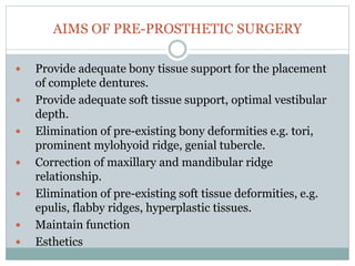 AIMS OF PRE-PROSTHETIC SURGERY
 Provide adequate bony tissue support for the placement
of complete dentures.
 Provide adequate soft tissue support, optimal vestibular
depth.
 Elimination of pre-existing bony deformities e.g. tori,
prominent mylohyoid ridge, genial tubercle.
 Correction of maxillary and mandibular ridge
relationship.
 Elimination of pre-existing soft tissue deformities, e.g.
epulis, flabby ridges, hyperplastic tissues.
 Maintain function
 Esthetics
 