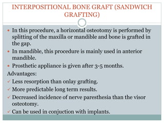 INTERPOSITIONAL BONE GRAFT (SANDWICH
GRAFTING)
 In this procedure, a horizontal osteotomy is performed by
splitting of the maxilla or mandible and bone is grafted in
the gap.
 In mandible, this procedure is mainly used in anterior
mandible.
 Prosthetic appliance is given after 3-5 months.
Advantages:
 Less resorption than onlay grafting.
 More predictable long term results.
 Decreased incidence of nerve paresthesia than the visor
osteotomy.
 Can be used in conjuction with implants.
 