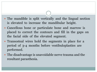  The mandible is split vertically and the lingual section
is elevated to increase the mandibular height.
 Cancellous bone or particulate bone and marrow is
placed to correct the contours and fill in the gaps on
the facial side of the elevated segment.
 Transosteal wires hold the segments in place for a
period of 3-4 months before vestibuloplasties are
performed.
 The disadvantage is unavoidable nerve trauma and the
resultant parasthesia.
 