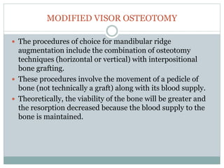 MODIFIED VISOR OSTEOTOMY
 The procedures of choice for mandibular ridge
augmentation include the combination of osteotomy
techniques (horizontal or vertical) with interpositional
bone grafting.
 These procedures involve the movement of a pedicle of
bone (not technically a graft) along with its blood supply.
 Theoretically, the viability of the bone will be greater and
the resorption decreased because the blood supply to the
bone is maintained.
 