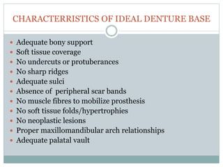 CHARACTERRISTICS OF IDEAL DENTURE BASE
 Adequate bony support
 Soft tissue coverage
 No undercuts or protuberances
 No sharp ridges
 Adequate sulci
 Absence of peripheral scar bands
 No muscle fibres to mobilize prosthesis
 No soft tissue folds/hypertrophies
 No neoplastic lesions
 Proper maxillomandibular arch relationships
 Adequate palatal vault
 