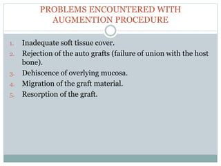 PROBLEMS ENCOUNTERED WITH
AUGMENTION PROCEDURE
1. Inadequate soft tissue cover.
2. Rejection of the auto grafts (failure of union with the host
bone).
3. Dehiscence of overlying mucosa.
4. Migration of the graft material.
5. Resorption of the graft.
 