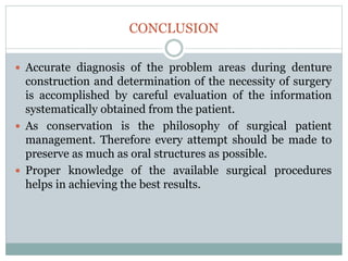 CONCLUSION
 Accurate diagnosis of the problem areas during denture
construction and determination of the necessity of surgery
is accomplished by careful evaluation of the information
systematically obtained from the patient.
 As conservation is the philosophy of surgical patient
management. Therefore every attempt should be made to
preserve as much as oral structures as possible.
 Proper knowledge of the available surgical procedures
helps in achieving the best results.
 
