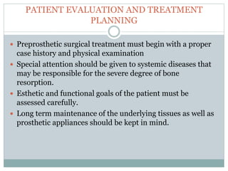 PATIENT EVALUATION AND TREATMENT
PLANNING
 Preprosthetic surgical treatment must begin with a proper
case history and physical examination
 Special attention should be given to systemic diseases that
may be responsible for the severe degree of bone
resorption.
 Esthetic and functional goals of the patient must be
assessed carefully.
 Long term maintenance of the underlying tissues as well as
prosthetic appliances should be kept in mind.
 