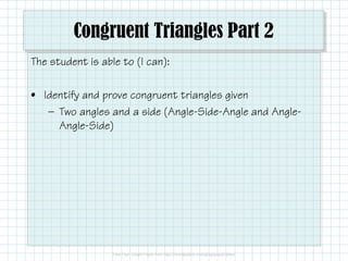 Congruent Triangles Part 2
The student is able to (I can):
• Identify and prove congruent triangles given
— Two angles and a side (Angle-Side-Angle and Angle-
Angle-Side)