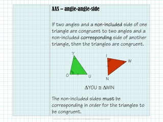 AAS – angle-angle-side
If two angles and a nonnonnonnon----includedincludedincludedincluded side of one
triangle are congruent to two angles and a
non-included correspondingcorrespondingcorrespondingcorresponding side of another
triangle, then the triangles are congruent.
The non-included sides mustmustmustmust be
corresponding in order for the triangles to
be congruent.
N
I
W
UO
Y
∆YOU ≅ ∆WIN
 