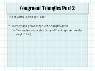Congruent Triangles Part 2
The student is able to (I can):
• Identify and prove congruent triangles given
— Two angles and a side (Angle-Side-Angle and Angle-
Angle-Side)
 