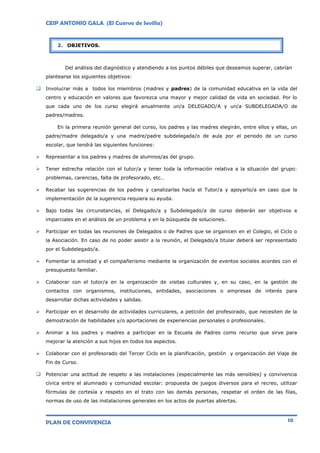 CEIP ANTONIO GALA (El Cuervo de Sevilla)
PLAN DE CONVIVENCIA 10
Del análisis del diagnóstico y atendiendo a los puntos débiles que deseamos superar, cabrían
plantearse los siguientes objetivos:
 Involucrar más a todos los miembros (madres y padres) de la comunidad educativa en la vida del
centro y educación en valores que favorezca una mayor y mejor calidad de vida en sociedad. Por lo
que cada uno de los curso elegirá anualmente un/a DELEGADO/A y un/a SUBDELEGADA/O de
padres/madres.
En la primera reunión general del curso, los padres y las madres elegirán, entre ellos y ellas, un
padre/madre delegado/a y una madre/padre subdelegada/o de aula por el periodo de un curso
escolar, que tendrá las siguientes funciones:
 Representar a los padres y madres de alumnos/as del grupo.
 Tener estrecha relación con el tutor/a y tener toda la información relativa a la situación del grupo:
problemas, carencias, falta de profesorado, etc…
 Recabar las sugerencias de los padres y canalizarlas hacía el Tutor/a y apoyarlo/a en caso que la
implementación de la sugerencia requiera su ayuda.
 Bajo todas las circunstancias, el Delegado/a y Subdelegado/a de curso deberán ser objetivos e
imparciales en el análisis de un problema y en la búsqueda de soluciones.
 Participar en todas las reuniones de Delegados o de Padres que se organicen en el Colegio, el Ciclo o
la Asociación. En caso de no poder asistir a la reunión, el Delegado/a titular deberá ser representado
por el Subdelegado/a.
 Fomentar la amistad y el compañerismo mediante la organización de eventos sociales acordes con el
presupuesto familiar.
 Colaborar con el tutor/a en la organización de visitas culturales y, en su caso, en la gestión de
contactos con organismos, instituciones, entidades, asociaciones o empresas de interés para
desarrollar dichas actividades y salidas.
 Participar en el desarrollo de actividades curriculares, a petición del profesorado, que necesiten de la
demostración de habilidades y/o aportaciones de experiencias personales o profesionales.
 Animar a los padres y madres a participar en la Escuela de Padres como recurso que sirve para
mejorar la atención a sus hijos en todos los aspectos.
 Colaborar con el profesorado del Tercer Ciclo en la planificación, gestión y organización del Viaje de
Fin de Curso.
 Potenciar una actitud de respeto a las instalaciones (especialmente las más sensibles) y convivencia
cívica entre el alumnado y comunidad escolar: propuesta de juegos diversos para el recreo, utilizar
fórmulas de cortesía y respeto en el trato con las demás personas, respetar el orden de las filas,
normas de uso de las instalaciones generales en los actos de puertas abiertas.
2. OBJETIVOS.
 