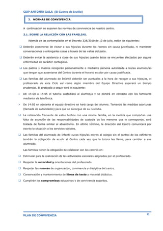 CEIP ANTONIO GALA (El Cuervo de Sevilla)
PLAN DE CONVIVENCIA 12
A continuación se exponen las normas de convivencia de nuestro centro.
3.1. SOBRE LA RELACIÓN CON LAS FAMILIAS.
Además de las contemplados en el Decreto 328/2010 de 13 de julio, están los siguientes:
 Deberán abstenerse de visitar a sus hijos/as durante los recreos sin causa justificada, ni mantener
conversaciones o entregarles cosas a través de las vallas del patio.
 Deberán evitar la asistencia a clase de sus hijos/as cuando éstos se encuentre afectados por alguna
enfermedad de carácter contagioso.
 Los padres y madres recogerán personalmente o mediante persona autorizada a los/as alumnos/as
que tengan que ausentarse del Centro durante el horario escolar por causa justificada.
 Las familias del alumnado de Infantil deberán ser puntuales a la hora de recoger a sus hijos/as, el
profesorado de este Ciclo así como algún miembro del Equipo Directivo esperará un tiempo
prudencial. El protocolo a seguir será el siguiente:
 DE 14:00 a 14:05 el tutor/a custodiará al alumno/a y se pondrá en contacto con los familiares
mediante vía telefónica.
 De 14:05 en adelante el equipo directivo se hará cargo del alumno. Tomando las medidas oportunas
(llamada de autoridades) para que se encargue de su custodia.
 La reiteración frecuente de estos hechos con una misma familia, en la medida que comportan una
falta de asunción de las responsabilidades de custodia de los menores que le corresponde, será
tratada de forma similar al absentismo. En último término, la dirección del Centro comunicará por
escrito la situación a los servicios sociales.
 Las familias del alumnado de Infantil cuyos hijos/as entren al colegio sin el control de los esfínteres
tendrán la obligación de acudir al Centro cada vez que la tutora les llame, para cambiar a ese
alumnado.
Las familias tienen la obligación de colaborar con los centros en:
 Estimular para la realización de las actividades escolares asignadas por el profesorado.
 Respetar la autoridad y orientaciones del profesorado.
 Respetar las normas de organización, convivencia y disciplina del centro.
 Conservación y mantenimiento de libros de texto y material didáctico.
 Cumplirán los compromisos educativos y de convivencia suscritos.
3. NORMAS DE CONVIVENCIA.
 