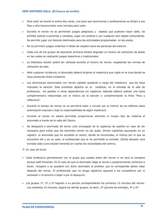 CEIP ANTONIO GALA (El Cuervo de Sevilla)
PLAN DE CONVIVENCIA 15
 Para subir se tocará la sirena dos veces, una para que alumnos/as y profesores/as se dirijan a sus
filas y otra transcurridos unos minutos para subir.
 Durante el recreo no se permitirán juegos peligrosos u objetos que pudieran hacer daño. Se
prohíbe subirse a porterías y canastas, jugar con piedras o con cualquier otro objeto contundente.
Se permite jugar con balones destinados para las actividades programadas en las pistas.
 No se permiten juegos violentos ni faltas de respeto hacia las personas del exterior.
 Cada uno de los grupos de educación primaria tendrá asignado un horario de utilización de pistas
en las cuales se realizarán juegos deportivos o tradicionales.
 La biblioteca escolar podrá ser utilizada durante el horario de recreo, respetando las normas de
utilización de esta.
 Ante cualquier incidencia, el alumnado deberá dirigirse al maestro/a que vigile en la zona donde se
haya producido dicha incidencia.
 Los alumnos/as sancionados con recreo vigilado quedarán a cargo del maestro/a que les haya
impuesto la sanción. Está prohibido dejarlos en el vestíbulo, en la entrada de la sala de
profesores, los pasillos ni otras dependencias sin vigilancia. Además deberá realizar una tarea
complementaria relacionada con el motivo de la sanción o cumplimentarán la ficha “Para y
reflexiona”.
 Durante el tiempo de recreo no se permitirá estar o circular por el interior de los edificios salvo
autorización expresa y bajo la responsabilidad de algún maestro/a.
 Durante el recreo no estará permitido proporcionar alimento ni ningún tipo de material al
alumnado a través de la valla del Centro.
 Se designará a alumnado de tercer ciclo encargado de la vigilancia de pasillos en caso de ser
necesario para evitar que los discentes entren en las aulas. Dichos vigilantes apuntarán en un
registro: el alumnado que ha accedido al centro, donde se encontraba, el motivo por el que se
encuentra allí y en su caso, el profesorado que le ha permitido la entrada. (Dicha decisión será
tomada cada curso escolar teniendo en cuenta las necesidades del centro).
 En caso de lluvia.
 Cada profesor/a permanecerá con el grupo que estaba antes del recreo si no toca la campana
porque esté lloviendo. En el caso de que el alumnado salga al recreo y posteriormente comience a
llover, recogerá y se quedará con dicho alumnado el profesor que le corresponda darles clase
después del recreo. El profesorado que no tenga vigilancia apoyará a los compañeros por si
necesitan ir al servicio o bajar a por el desayuno.
 Los grupos 1º, 3º y 5º bajarán a su porche correspondiente los primeros 15 minutos del recreo.
Los restantes 15 minutos, bajará los demás grupos, es decir, 2º (porche de entrada), 4º y 6º.
 