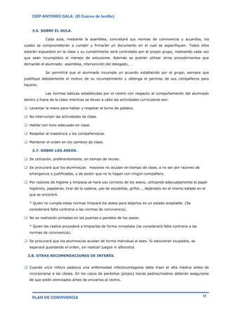 CEIP ANTONIO GALA (El Cuervo de Sevilla)
PLAN DE CONVIVENCIA 17
3.6. SOBRE EL AULA.
Cada aula, mediante la asamblea, concretará sus normas de convivencia o acuerdos, los
cuales se comprometerán a cumplir y firmarán un documento en el cual se especifiquen. Todos ellos
estarán expuestos en la clase y su cumplimiento será controlado por el propio grupo, realizando cada vez
que sean incumplidos el manejo de soluciones. Además se podrán utilizar otros procedimientos que
demande el alumnado: asamblea, intervención del delegado, …
Se permitirá que el alumnado incumpla un acuerdo establecido por el grupo, siempre que
justifique debidamente el motivo de su incumplimiento y obtenga el permiso de sus compañeros para
hacerlo.
Las normas básicas establecidas por el centro con respecto al comportamiento del alumnado
dentro y fuera de la clase mientras se llevan a cabo las actividades curriculares son:
 Levantar la mano para hablar y respetar el turno de palabra.
 No interrumpir las actividades de clase.
 Hablar con tono adecuado en clase.
 Respetar al maestro/a y los compañeros/as.
 Mantener el orden en los cambios de clase.
3.7. SOBRE LOS ASEOS.
 Se utilizarán, preferentemente, en tiempo de recreo.
 Se procurará que los alumnos/as mayores no acudan en tiempo de clase, a no ser por razones de
emergencia o justificadas, y de asistir que no lo hagan con ningún compañero.
 Por razones de higiene y limpieza se hará uso correcto de los aseos, utilizando adecuadamente el papel
higiénico, papeleras, tirar de la cadena, uso de escobillas, grifos…, dejándolo en el mismo estado en el
que se encontró.
* Quien no cumpla estas normas limpiará los aseos para dejarlos en un estado aceptable. (Se
considerará falta contraria a las normas de convivencia).
 No se realizarán pintadas en las puertas o paredes de los aseos.
* Quien las realice procederá a limpiarlas de forma inmediata (se considerará falta contraria a las
normas de convivencia).
 Se procurará que los alumnos/as acudan de forma individual al aseo. Si estuvieran ocupados, se
esperará guardando el orden, sin realizar juegos ni alborotos.
3.8. OTRAS RECOMENDACIONES DE INTERÉS.
 Cuando un/a niño/a padezca una enfermedad infectocontagiosa debe traer el alta médica antes de
incorporarse a las clases. En los casos de parásitos (piojos) los/as padres/madres deberán asegurarse
de que estén eliminados antes de enviarlos al centro.
 