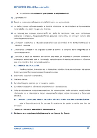 CEIP ANTONIO GALA (El Cuervo de Sevilla)
PLAN DE CONVIVENCIA 20
Se consideran circunstancias que agravan la responsabilidad:
a) La premeditación.
b) Cuando la persona contra la que se cometa la infracción sea un maestro/a.
c) Los daños, injurias u ofensas causados al personal no docente y a los compañeros y compañeras de
menor edad o a los recién incorporados al centro.
d) Las acciones que impliquen discriminación por razón de nacimiento, raza, sexo, convicciones
ideológicas o religiosas, discapacidades físicas, psíquicas o sensoriales, así como por cualquier otra
condición personal o social.
e) La incitación o estímulo a la actuación colectiva lesiva de los derechos de los demás miembros de la
Comunidad Educativa.
f) La naturaleza y entidad de los perjuicios causados al centro o a cualquiera de los integrantes de la
comunidad educativa.
g) La difusión, a través de Internet o de cualquier otro medio, de imágenes de conductas contrarias o
gravemente perjudiciales para la convivencia, particularmente si resultan degradantes u ofensivas
para otros miembros de la comunidad educativa.
4.3. ÁMBITOS DE APLICACIÓN.
Podrán corregirse, de acuerdo con lo dispuesto en este Plan, los actos contrarios a las normas
de convivencia del Centro realizados por los/as alumnos/as:
1. En el recinto escolar en horario lectivo.
2. En el aula matinal.
3. Durante el trayecto recorrido por el transporte escolar.
4. Durante la realización de actividades complementarias y extraescolares.
5. En las actuaciones que, aunque realizadas fuera del recinto escolar, estén motivadas o directamente
relacionadas con la vida escolar y afecten a sus compañeros/as o a otros miembros de la Comunidad
educativa.
4.4. TIPOS DE CONDUCTAS ANTE EL INCLUMPLIMIENTO DE LAS NORMAS DE CONVIVENCIA.
Ante el incumplimiento de las normas de convivencia se pueden presentar dos tipos de
conductas:
 Conductas contrarias a las normas de convivencia.
 Conductas gravemente perjudiciales para la convivencia del Centro.
 