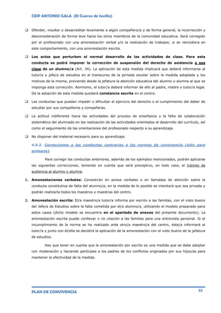 CEIP ANTONIO GALA (El Cuervo de Sevilla)
PLAN DE CONVIVENCIA 22
 Ofender, insultar o desacreditar levemente a algún compañero/a y de forma general, la incorrección y
desconsideración de forma leve hacia los otros miembros de la comunidad educativa. Será corregido
por el profesorado con una amonestación verbal y/o la realización de trabajos; si se reincidiera en
este comportamiento, con una amonestación escrita.
 Los actos que perturben el normal desarrollo de las actividades de clase. Para esta
conducta se podrá imponer la corrección de suspensión del derecho de asistencia a esa
clase de un alumno/a (Art. 34). La aplicación de esta medida implicará que deberá informarse al
tutor/a y jefe/a de estudios en el transcurso de la jornada escolar sobre la medida adoptada y los
motivos de la misma, previendo desde la jefatura la atención educativa del alumno o alumna al que se
imponga esta corrección. Asimismo, el tutor/a deberá informar de ello al padre, madre o tutor/a legal.
De la adopción de esta medida quedará constancia escrita en el centro.
 Las conductas que puedan impedir o dificultar el ejercicio del derecho o el cumplimiento del deber de
estudiar por sus compañeros y compañeras.
 La actitud indiferente hacia las actividades del proceso de enseñanza y la falta de colaboración
sistemática del alumnado en las realización de las actividades orientadas al desarrollo del currículo, así
como el seguimiento de las orientaciones del profesorado respecto a su aprendizaje.
 No disponer del material necesario para su aprendizaje.
4.5.2. Correcciones a las conductas contrarias a las normas de convivencia (sólo para
primaria).
Para corregir las conductas anteriores, además de los ejemplos mencionados, podrán aplicarse
las siguientes correcciones, teniendo en cuenta que será preceptivo, en todo caso, el trámite de
audiencia al alumno o alumna.
1. Amonestaciones verbales: Consistirán en avisos verbales o en llamadas de atención sobre la
conducta constitutiva de falta del alumno/a; en la medida de lo posible se intentará que sea privada y
podrán realizarla todos los maestros y maestras del centro.
2. Amonestación escrita: El/a maestro/a tutor/a informa por escrito a las familias, con el visto bueno
del Jefe/a de Estudios sobre la falta cometida por el/a alumno/a, utilizando el modelo preparado para
estos casos (dicho modelo se encuentra en el apartado de anexos del presente documento). La
amonestación escrita puede conllevar o no citación a las familias para una entrevista personal. Si el
incumplimiento de la norma se ha realizado ante otro/a maestro/a del centro, éste/a informará al
tutor/a y junto con él/ella se decidirá la aplicación de la amonestación con el visto bueno de la jefatura
de estudios.
Hay que tener en cuenta que la amonestación por escrito es una medida que se debe adoptar
con moderación y haciendo partícipes a los padres de los conflictos originados por sus hijos/as para
mantener la efectividad de la medida.
 