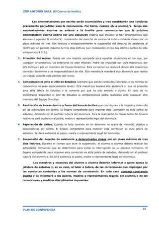 CEIP ANTONIO GALA (El Cuervo de Sevilla)
PLAN DE CONVIVENCIA 23
Las amonestaciones por escrito serán acumulables y tres constituirán una conducta
gravemente perjudicial para la convivencia. Por tanto, cuando el/la alumno/a tenga dos
amonestaciones escritas se avisará a la familia para comunicarles que la próxima
amonestación escrita podría ser una expulsión (habría que estudiar si hay circunstancias que
atenúan o agravan la conducta): suspensión del derecho de asistencia a determinadas clases por un
plazo máximo de tres días lectivos o excepcionalmente la suspensión del derecho de asistencia al
centro por un periodo máximo de tres días lectivos (ver condiciones en los dos últimos puntos de este
subapartado 4.5.2.).
3. Privación del recreo. Puede ser una medida apropiada para aquellas situaciones en las que, por
cualquier circunstancia, las anteriores no sean eficaces. Podrá ser impuesta por un/a maestro/a, por
el/a tutor/a o por un miembro del Equipo Directivo. Esta corrección se realizará donde el/a maestro/a
corrector determine y se responsabilizará de ella. El/a maestro/a mandará al/a alumno/a que realice
un trabajo durante este periodo del recreo.
4. Comparecencia ante el Jefe de Estudios (siempre que siendo conductas contrarias a las normas de
convivencia no sean especialmente leves): El/a maestro/a enviará al/a alumno/a a que se presente
ante el/la Jefe/a de Estudios y le comente por qué ha sido enviado a él/ella. En caso de no
encontrarse disponible el Jefe de Estudios la comparecencia podrá realizarse ante cualquier otro
miembro del Equipo Directivo.
5. Realización de tareas dentro y fuera del horario lectivo que contribuyan a la mejora y desarrollo
de las actividades del centro. El órgano competente para imponer esta corrección es el/la jefe/a de
estudios, debiendo oír al profesor tutor/a del alumno/a. Para la realización de tareas fuera del horario
lectivo se dará audiencia al padre, madre o representante legal del alumno/a.
6. Reparación de daños. Cuando la falta consista en un deterioro no grave de material, objetos o
dependencias del centro. El órgano competente para imponer esta corrección es el/la jefe/a de
estudios. Se dará audiencia al padre, madre o representante legal del alumno/a.
7. Suspensión del derecho de asistencia a determinadas clases por un plazo máximo de tres
días lectivos. Durante el tiempo que dure la suspensión, el alumno o alumna deberá realizar las
actividades formativas que se determinen para evitar la interrupción de su proceso formativo. El
órgano competente para imponer esta corrección es el/la jefe/a de estudios, debiendo oír al profesor
tutor/a del alumno/a. Se dará audiencia al padre, madre o representante legal del alumno/a.
Los maestros y maestras del alumno o alumna deberán informar a quien ejerza la
jefatura de estudios y, en su caso, al tutor o tutora, de las correcciones que impongan por
las conductas contrarias a las normas de convivencia. En todo caso quedará constancia
escrita y se informará a los padres, madres o representantes legales del alumno/a de las
correcciones y medidas disciplinarias impuestas.
 