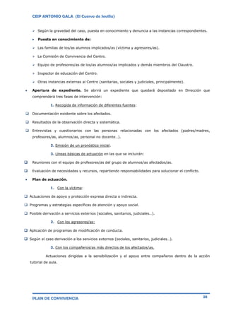 CEIP ANTONIO GALA (El Cuervo de Sevilla)
PLAN DE CONVIVENCIA 28
 Según la gravedad del caso, puesta en conocimiento y denuncia a las instancias correspondientes.
 Puesta en conocimiento de:
 Las familias de los/as alumnos implicados/as (víctima y agresores/as).
 La Comisión de Convivencia del Centro.
 Equipo de profesores/as de los/as alumnos/as implicados y demás miembros del Claustro.
 Inspector de educación del Centro.
 Otras instancias externas al Centro (sanitarias, sociales y judiciales, principalmente).
 Apertura de expediente. Se abrirá un expediente que quedará depositado en Dirección que
comprenderá tres fases de intervención:
1. Recogida de información de diferentes fuentes:
 Documentación existente sobre los afectados.
 Resultados de la observación directa y sistemática.
 Entrevistas y cuestionarios con las personas relacionadas con los afectados (padres/madres,
profesores/as, alumnos/as, personal no docente…).
2. Emisión de un pronóstico inicial.
3. Líneas básicas de actuación en las que se incluirán:
 Reuniones con el equipo de profesores/as del grupo de alumnos/as afectados/as.
 Evaluación de necesidades y recursos, repartiendo responsabilidades para solucionar el conflicto.
 Plan de actuación.
1. Con la víctima:
 Actuaciones de apoyo y protección expresa directa o indirecta.
 Programas y estrategias específicas de atención y apoyo social.
 Posible derivación a servicios externos (sociales, sanitarios, judiciales…).
2. Con los agresores/as:
 Aplicación de programas de modificación de conducta.
 Según el caso derivación a los servicios externos (sociales, sanitarios, judiciales…).
3. Con los compañeros/as más directos de los afectados/as.
Actuaciones dirigidas a la sensibilización y el apoyo entre compañeros dentro de la acción
tutorial de aula.
 