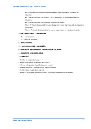 CEIP ANTONIO GALA (El Cuervo de Sevilla)
PLAN DE CONVIVENCIA 2
4.6.6.- En caso de que se considere que existe maltrato infantil. Protocolo de
actuación.
4.6.7.- Protocolo de actuación ante casos de violencia de género en el ámbito
educativo.
4.6.8.- Protocolo de actuación sobre identidad de género.
4.6.9.- Protocolo de actuación en caso de agresión hacia el profesorado o el personal
no docente.
4.6.10.- Protocolo de actuación ante padres separados o en vías de separación.
5.- LA COMISIÓN DE CONVIVENCIA.
5.1.- Composición.
5.2.- Plan de actuación.
6.- ACTUACIONES.
7.- NECESIDADES DE FORMACIÓN.
8.- DIFUSIÓN, SEGUIMIENTO Y EVALUACIÓN DEL PLAN.
9.- REGISTRO DE INCIDENCIAS.
10.- ANEXOS:
- Modelos de amonestaciones.
- Modelo de privación de asistencia al centro.
- Informe ante posible situación de acoso escolar.
- Nota de detección y notificación del maltrato infantil.
- Modelo I (A la fiscalía de menores).
- Modelo II (Al juzgado de instrucción o a los cuerpos de seguridad del estado).
 