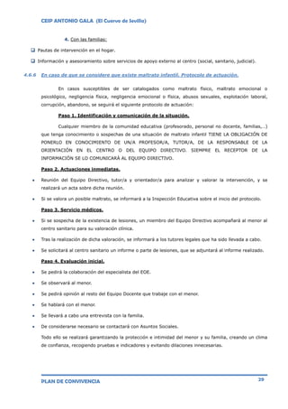 CEIP ANTONIO GALA (El Cuervo de Sevilla)
PLAN DE CONVIVENCIA 29
4. Con las familias:
 Pautas de intervención en el hogar.
 Información y asesoramiento sobre servicios de apoyo externo al centro (social, sanitario, judicial).
4.6.6 En caso de que se considere que existe maltrato infantil. Protocolo de actuación.
En casos susceptibles de ser catalogados como maltrato físico, maltrato emocional o
psicológico, negligencia física, negligencia emocional o física, abusos sexuales, explotación laboral,
corrupción, abandono, se seguirá el siguiente protocolo de actuación:
Paso 1. Identificación y comunicación de la situación.
Cualquier miembro de la comunidad educativa (profesorado, personal no docente, familias,…)
que tenga conocimiento o sospechas de una situación de maltrato infantil TIENE LA OBLIGACIÓN DE
PONERLO EN CONOCIMIENTO DE UN/A PROFESOR/A, TUTOR/A, DE LA RESPONSABLE DE LA
ORIENTACIÓN EN EL CENTRO O DEL EQUIPO DIRECTIVO. SIEMPRE EL RECEPTOR DE LA
INFORMACIÓN SE LO COMUNICARÁ AL EQUIPO DIRECTIVO.
Paso 2. Actuaciones inmediatas.
 Reunión del Equipo Directivo, tutor/a y orientador/a para analizar y valorar la intervención, y se
realizará un acta sobre dicha reunión.
 Si se valora un posible maltrato, se informará a la Inspección Educativa sobre el inicio del protocolo.
Paso 3. Servicio médicos.
 Si se sospecha de la existencia de lesiones, un miembro del Equipo Directivo acompañará al menor al
centro sanitario para su valoración clínica.
 Tras la realización de dicha valoración, se informará a los tutores legales que ha sido llevada a cabo.
 Se solicitará al centro sanitario un informe o parte de lesiones, que se adjuntará al informe realizado.
Paso 4. Evaluación inicial.
 Se pedirá la colaboración del especialista del EOE.
 Se observará al menor.
 Se pedirá opinión al resto del Equipo Docente que trabaje con el menor.
 Se hablará con el menor.
 Se llevará a cabo una entrevista con la familia.
 De considerarse necesario se contactará con Asuntos Sociales.
Todo ello se realizará garantizando la protección e intimidad del menor y su familia, creando un clima
de confianza, recogiendo pruebas e indicadores y evitando dilaciones innecesarias.
 