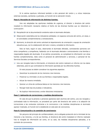 CEIP ANTONIO GALA (El Cuervo de Sevilla)
PLAN DE CONVIVENCIA 33
Si lo estima oportuno informará también a otro personal del centro y a otras instancias
externas (sociales, sanitarias o judiciales, en función de la valoración inicial).
Paso 6. Recogida de información de distintas fuentes.
Una vez adoptadas las oportunas medidas de urgencia, el director o directora del centro
recabará la información necesaria relativa al hecho de las diversas fuentes que se relacionan a
continuación:
 Recopilación de la documentación existente sobre el alumnado afectado.
 Observación sistemática de los indicadores señalados: en espacios comunes del centro, en clase, o
en actividades complementarias y extraescolares.
 Asimismo, la dirección del centro solicitará al departamento de orientación o equipo de orientación
educativa que, con la colaboración del tutor o tutora, complete la información.
Esto se hará, según el caso, observando al alumnado afectado, contrastando opiniones con
otros compañeros y compañeras, hablando con el alumnado afectado o entrevistando a las familias o
responsables legales del alumnado. Si se estima conveniente, se completará la información con otras
fuentes complementarias, tales como el personal de administración y servicios, o personal de los
Servicios Sociales correspondientes.
 Una vez recogida toda la información, el director/a del centro realizará un informe con los datos
obtenidos, para lo que contrastará la información aportada por las diferentes fuentes.
En este proceso se deben considerar los siguientes aspectos:
 Garantizar la protección de los menores o las menores.
 Preservar su intimidad y la de sus familias o responsables legales.
 Actuar de manera inmediata.
 Generar un clima de confianza básica en los menores o las menores.
 Recoger todo tipo de pruebas e indicadores.
 No duplicar intervenciones y evitar dilaciones innecesarias.
Paso 7. Aplicación de correcciones y medidas disciplinarias.
En caso de que la persona o personas agresoras sean alumnos del centro, una vez recogida y
contrastada toda la información, se procederá por parte del director/a del centro a la adopción de
correcciones a las conductas contrarias a la convivencia o de medidas disciplinarias al alumnado
agresor implicado, en función de lo establecido en este plan de convivencia.
Paso 8. Comunicación a la comisión de convivencia.
Sin perjuicio del principio de confidencialidad y de la obligada protección de la intimidad de los
menores y las menores, y la de sus familias, el director/a del centro trasladará el informe realizado
tras la recogida de información así como, en su caso, las medidas disciplinarias aplicadas, a la
comisión de convivencia.
 