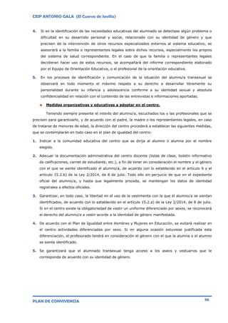 CEIP ANTONIO GALA (El Cuervo de Sevilla)
PLAN DE CONVIVENCIA 36
4. Si en la identificación de las necesidades educativas del alumnado se detectase algún problema o
dificultad en su desarrollo personal y social, relacionado con su identidad de género y que
precisen de la intervención de otros recursos especializados externos al sistema educativo, se
asesorará a la familia o representantes legales sobre dichos recursos, especialmente los propios
del sistema de salud correspondiente. En el caso de que la familia o representantes legales
decidieran hacer uso de estos recursos, se acompañará del informe correspondiente elaborado
por el Equipo de Orientación Educativa, o el profesional de la orientación educativa.
5. En los procesos de identificación y comunicación de la situación del alumno/a transexual se
observará en todo momento el máximo respeto a su derecho a desarrollar libremente su
personalidad durante su infancia y adolescencia conforme a su identidad sexual y absoluta
confidencialidad en relación con el contenido de las entrevistas e informaciones aportadas.
Medidas organizativas y educativas a adoptar en el centro.
Teniendo siempre presente el interés del alumno/a, escuchados los y las profesionales que se
precisen para garantizarlo, y de acuerdo con el padre, la madre o los representantes legales, en caso
de tratarse de menores de edad, la dirección del centro procederá a establecer las siguientes medidas,
que se contemplarán en todo caso en el plan de igualdad del centro:
1. Indicar a la comunidad educativa del centro que se dirija al alumno o alumna por el nombre
elegido.
2. Adecuar la documentación administrativa del centro docente (listas de clase, boletín informativo
de calificaciones, carnet de estudiante, etc.), a fin de tener en consideración el nombre y el género
con el que se siente identificado el alumno/a, de acuerdo con lo establecido en el artículo 9 y el
artículo 15.2.b) de la Ley 2/2014, de 8 de julio. Todo ello sin perjuicio de que en el expediente
oficial del alumno/a, y hasta que legalmente proceda, se mantengan los datos de identidad
registrales a efectos oficiales.
3. Garantizar, en todo caso, la libertad en el uso de la vestimenta con la que el alumno/a se sientan
identificados, de acuerdo con lo establecido en el artículo 15.2.a) de la Ley 2/2014, de 8 de julio.
Si en el centro existe la obligatoriedad de vestir un uniforme diferenciado por sexos, se reconocerá
el derecho del alumno/a a vestir acorde a la identidad de género manifestada.
4. De acuerdo con el Plan de Igualdad entre Hombres y Mujeres en Educación, se evitará realizar en
el centro actividades diferenciadas por sexo. Si en alguna ocasión estuviese justificada esta
diferenciación, el profesorado tendrá en consideración el género con el que la alumna o el alumno
se siente identificado.
5. Se garantizará que el alumnado transexual tenga acceso a los aseos y vestuarios que le
corresponda de acuerdo con su identidad de género.
 
